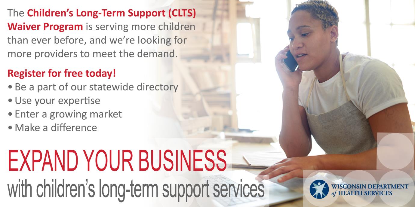 The Children's Long-Term Support (CLTS) Waiver Program is serving more children than ever before, and we're looking for more providers to meet the demand. Register for free today! Be a part of our statewide directory, use your expertise, enter a growing market, make a difference. Expand your business with children's long-term support services.